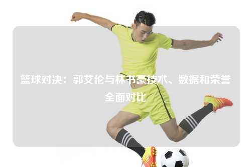 篮球对决:郭艾伦与林书豪技术、数据和荣誉全面对比