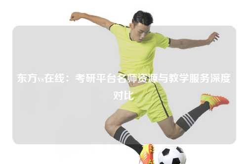 东方vs在线:考研平台名师资源与教学服务深度对比