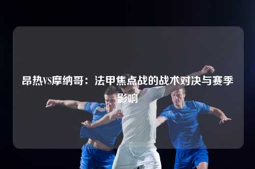 昂热VS摩纳哥:法甲焦点战的战术对决与赛季影响