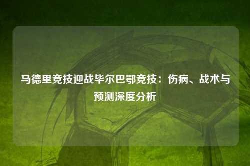 马德里竞技迎战毕尔巴鄂竞技：伤病、战术与预测深度分析