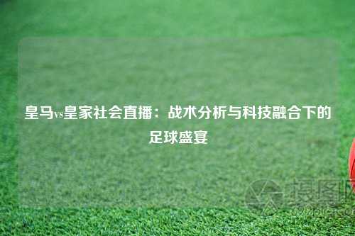 皇马vs皇家社会直播：战术分析与科技融合下的足球盛宴