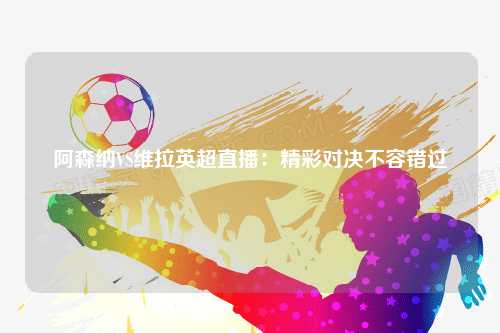 阿森纳VS维拉英超直播：精彩对决不容错过