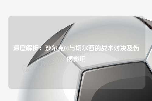 深度解析：沙尔克04与切尔西的战术对决及伤病影响