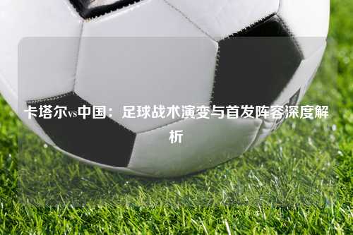 卡塔尔vs中国：足球战术演变与首发阵容深度解析