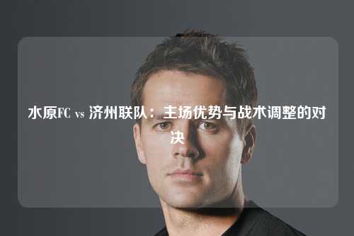 水原FC vs 济州联队：主场优势与战术调整的对决