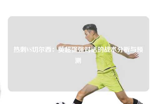 热刺VS切尔西：英超强强对话的战术分析与预测