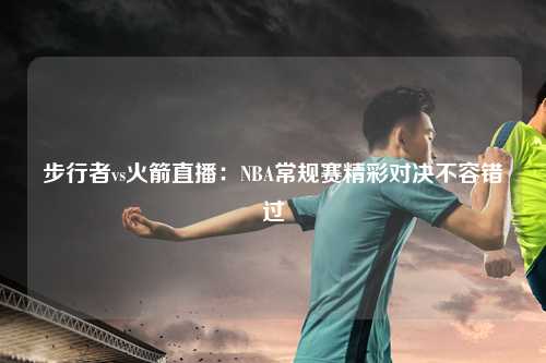 步行者vs火箭直播:NBA常规赛精彩对决不容错过