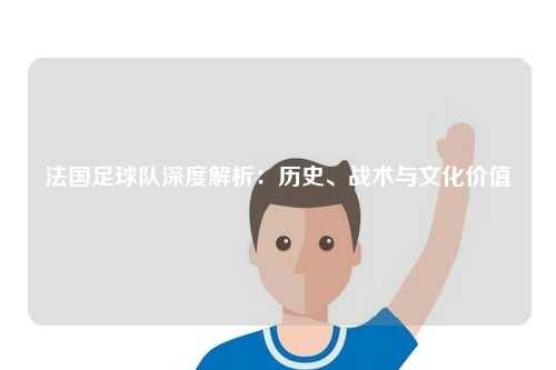 法国足球队深度解析：历史、战术与文化价值