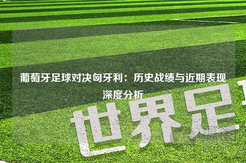 葡萄牙足球对决匈牙利:历史战绩与近期表现深度分析