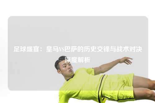 足球盛宴：皇马VS巴萨的历史交锋与战术对决深度解析