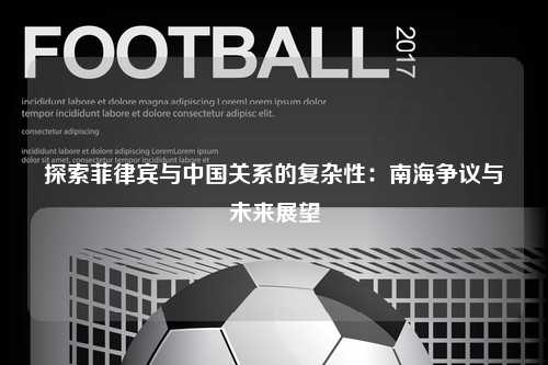 探索菲律宾与中国关系的复杂性：南海争议与未来展望