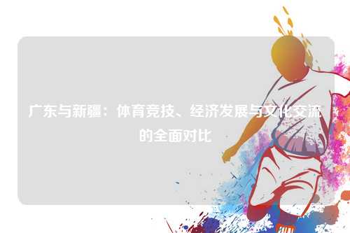 广东与新疆：体育竞技、经济发展与文化交流的全面对比
