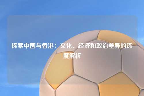 探索中国与香港:文化、经济和政治差异的深度解析