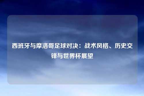 西班牙与摩洛哥足球对决：战术风格、历史交锋与世界杯展望