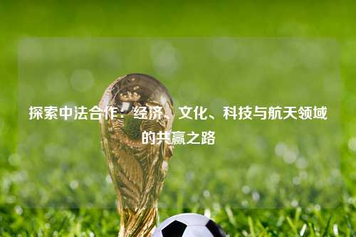 探索中法合作：经济、文化、科技与航天领域的共赢之路