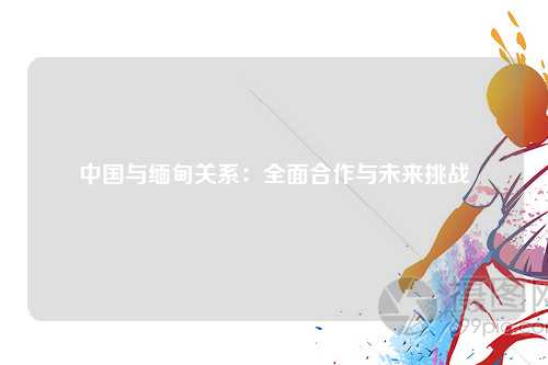 中国与缅甸关系:全面合作与未来挑战