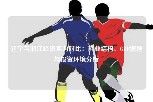 辽宁与浙江经济实力对比：产业结构、GDP增速与投资环境分析