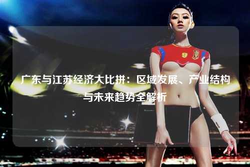 广东与江苏经济大比拼：区域发展、产业结构与未来趋势全解析