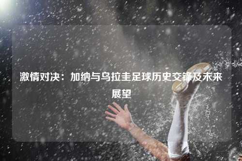 激情对决：加纳与乌拉圭足球历史交锋及未来展望
