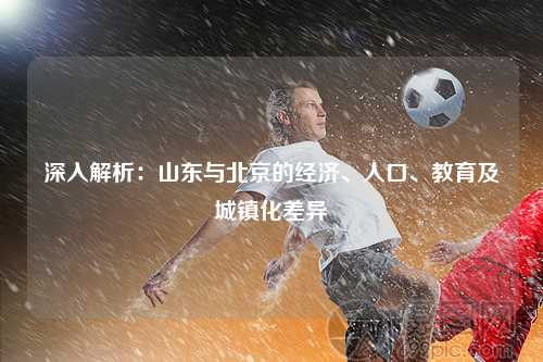 深入解析：山东与北京的经济、人口、教育及城镇化差异