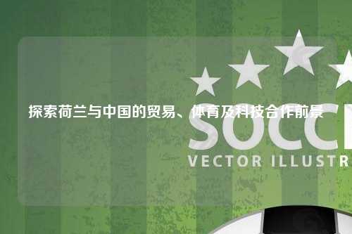 探索荷兰与中国的贸易、体育及科技合作前景