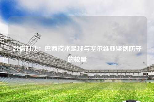 激情对决：巴西技术足球与塞尔维亚坚韧防守的较量