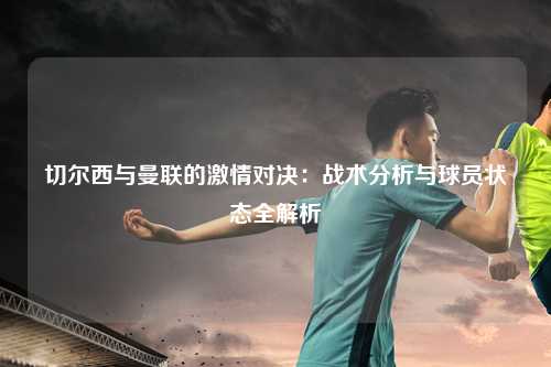 切尔西与曼联的激情对决：战术分析与球员状态全解析