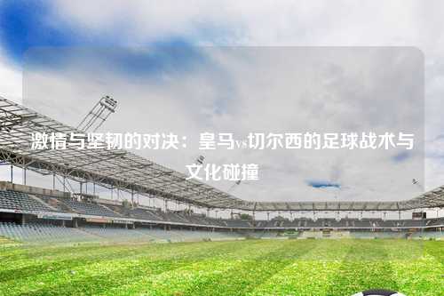 激情与坚韧的对决：皇马vs切尔西的足球战术与文化碰撞