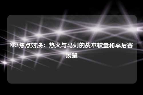 NBA焦点对决:热火与马刺的战术较量和季后赛展望