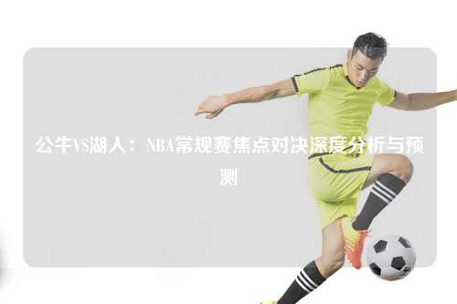 公牛VS湖人：NBA常规赛焦点对决深度分析与预测