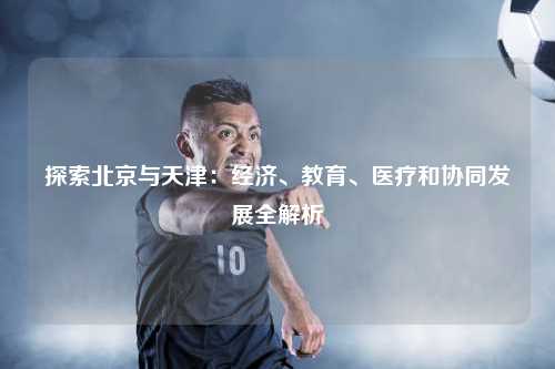 探索北京与天津：经济、教育、医疗和协同发展全解析
