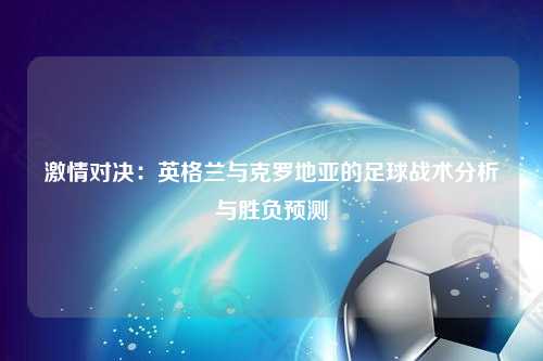 激情对决：英格兰与克罗地亚的足球战术分析与胜负预测