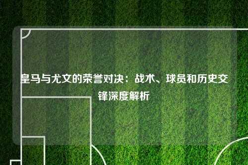 皇马与尤文的荣誉对决：战术、球员和历史交锋深度解析