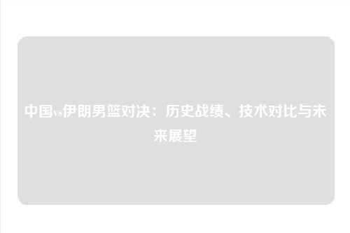 中国vs伊朗男篮对决：历史战绩、技术对比与未来展望