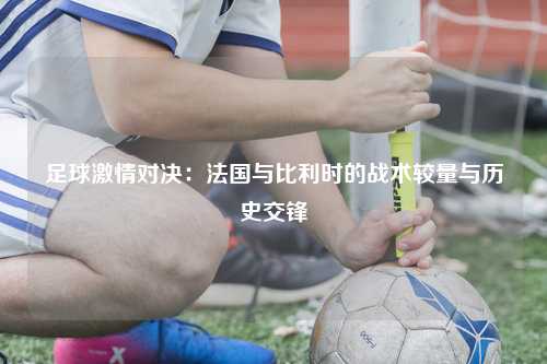 足球激情对决：法国与比利时的战术较量与历史交锋