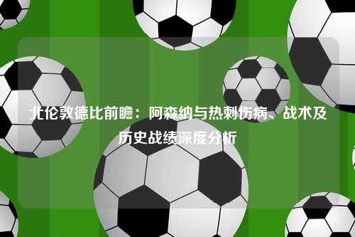 北伦敦德比前瞻：阿森纳与热刺伤病、战术及历史战绩深度分析