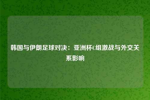 韩国与伊朗足球对决：亚洲杯C组激战与外交关系影响