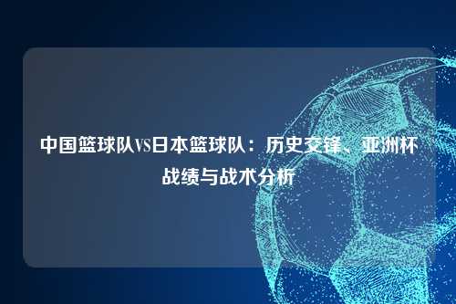 中国篮球队VS日本篮球队：历史交锋、亚洲杯战绩与战术分析