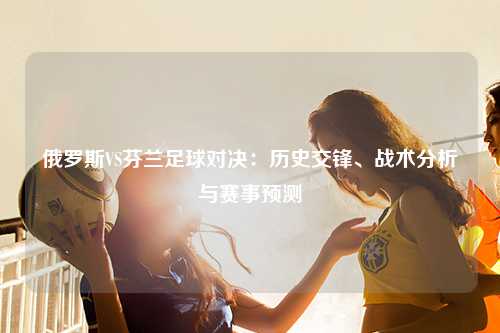 俄罗斯VS芬兰足球对决：历史交锋、战术分析与赛事预测
