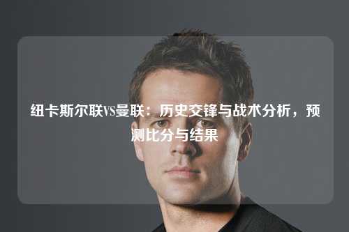 纽卡斯尔联VS曼联：历史交锋与战术分析，预测比分与结果