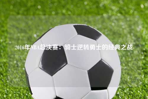 2016年NBA总决赛：骑士逆转勇士的经典之战