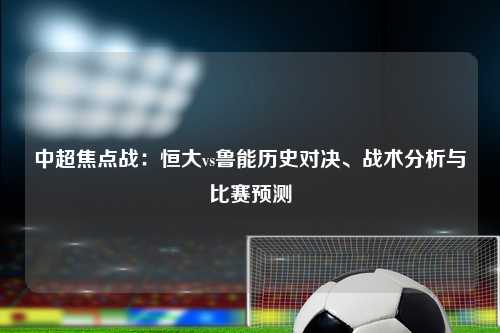中超焦点战:恒大vs鲁能历史对决、战术分析与比赛预测