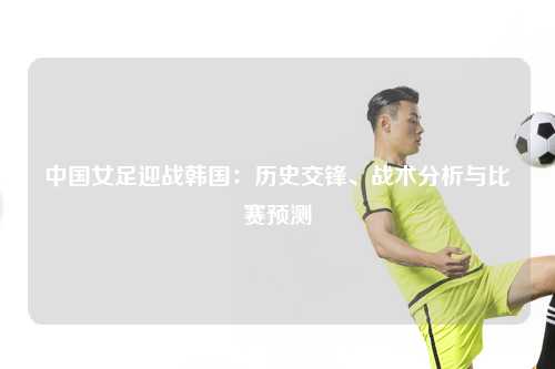 中国女足迎战韩国:历史交锋、战术分析与比赛预测