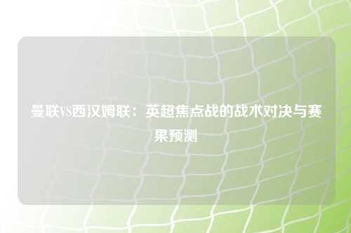 曼联VS西汉姆联：英超焦点战的战术对决与赛果预测