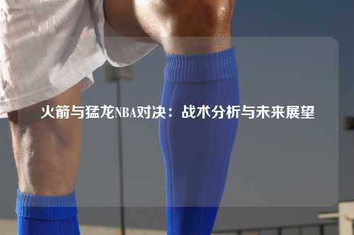 火箭与猛龙NBA对决:战术分析与未来展望
