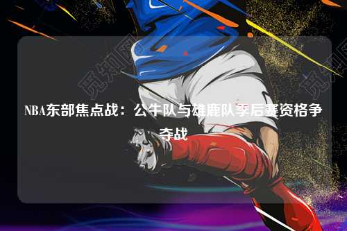 NBA东部焦点战：公牛队与雄鹿队季后赛资格争夺战