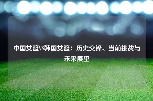 中国女篮VS韩国女篮：历史交锋、当前挑战与未来展望