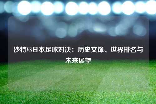 沙特VS日本足球对决：历史交锋、世界排名与未来展望