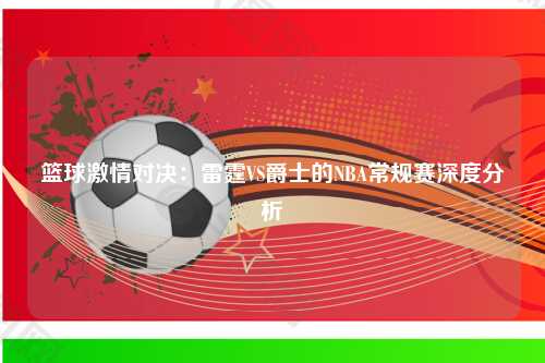 篮球激情对决:雷霆VS爵士的NBA常规赛深度分析