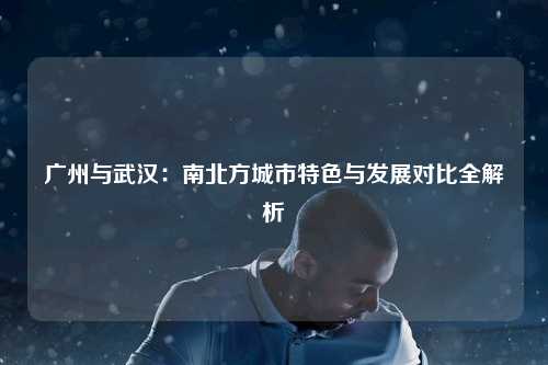 广州与武汉:南北方城市特色与发展对比全解析